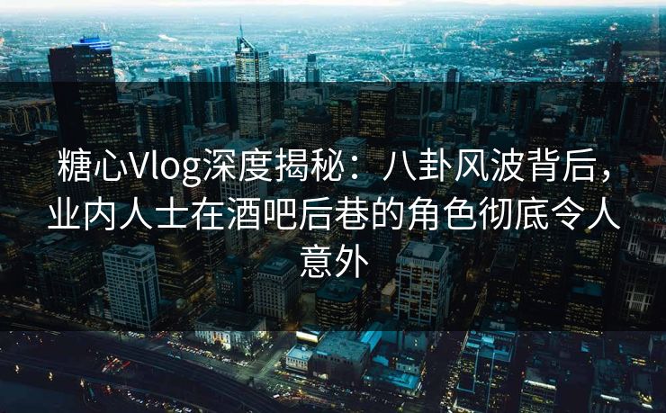 糖心Vlog深度揭秘：八卦风波背后，业内人士在酒吧后巷的角色彻底令人意外