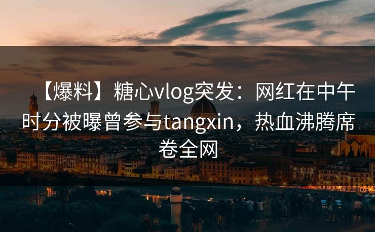 【爆料】糖心vlog突发：网红在中午时分被曝曾参与tangxin，热血沸腾席卷全网