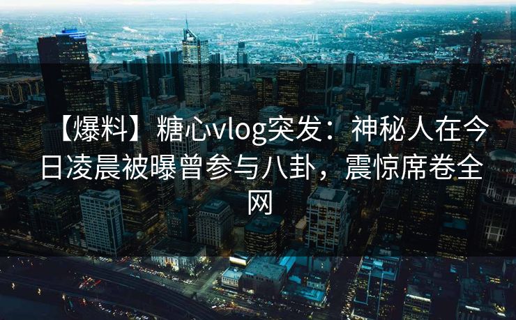 【爆料】糖心vlog突发：神秘人在今日凌晨被曝曾参与八卦，震惊席卷全网