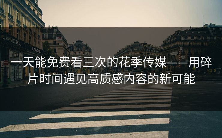 一天能免费看三次的花季传媒——用碎片时间遇见高质感内容的新可能