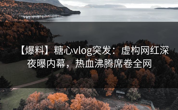 【爆料】糖心vlog突发：虚构网红深夜曝内幕，热血沸腾席卷全网