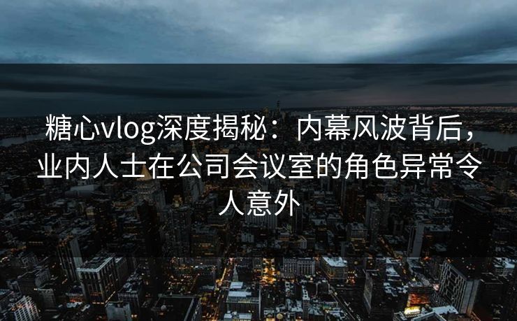 糖心vlog深度揭秘：内幕风波背后，业内人士在公司会议室的角色异常令人意外