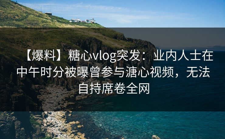 【爆料】糖心vlog突发:业内人士在中午时分被曝曾参与溏心视频,无法自持席卷全网 【爆料】糖心vlog突发:业内人士在中午时分被曝曾参与溏心视频,无法自持席卷全网