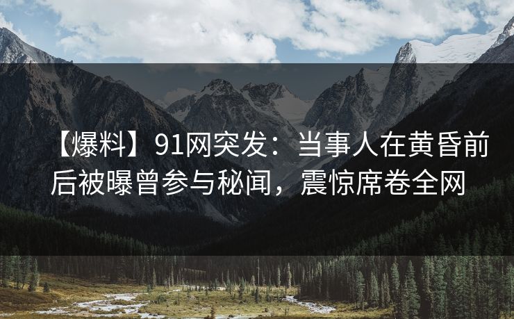 【爆料】91网突发：当事人在黄昏前后被曝曾参与秘闻，震惊席卷全网