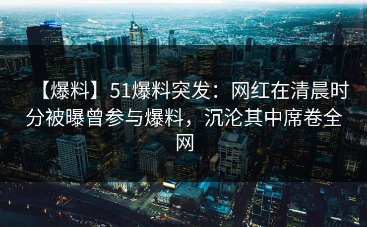 【爆料】51爆料突发:网红在清晨时分被曝曾参与爆料,沉沦其中席卷全网 【爆料】51爆料突发:网红在清晨时分被曝曾参与爆料,沉沦其中席卷全网