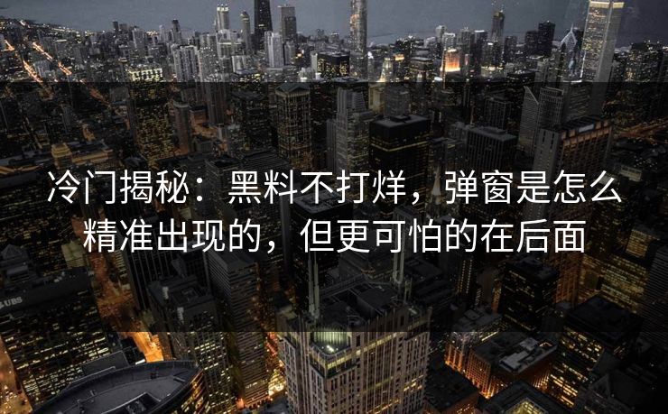 冷门揭秘:黑料不打烊,弹窗是怎么精准出现的,但更可怕的在后面 冷门揭秘:黑料不打烊,弹窗是怎么精准出现的,但更可怕的在后面