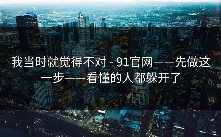我当时就觉得不对 - 91官网——先做这一步——看懂的人都躲开了 我当时就觉得不对 - 91官网——先做这一步——看懂的人都躲开了