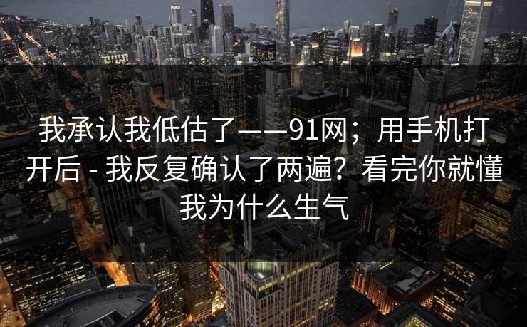 我承认我低估了——91网；用手机打开后 - 我反复确认了两遍？看完你就懂我为什么生气