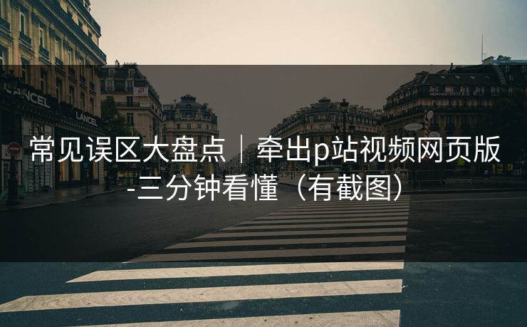 常见误区大盘点|牵出p站视频网页版-三分钟看懂(有截图) 常见误区大盘点|牵出p站视频网页版-三分钟看懂(有截图)