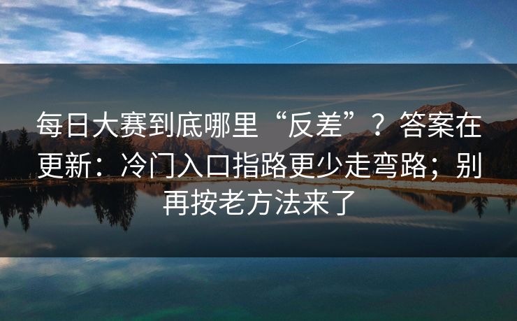 每日大赛到底哪里“反差”?答案在更新:冷门入口指路更少走弯路;别再按老方法来了 每日大赛到底哪里“反差”?答案在更新:冷门入口指路更少走弯路;别再按老方法来了