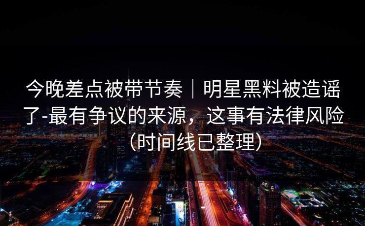 今晚差点被带节奏｜明星黑料被造谣了-最有争议的来源，这事有法律风险（时间线已整理）