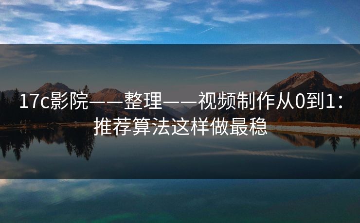 17c影院——整理——视频制作从0到1：推荐算法这样做最稳
