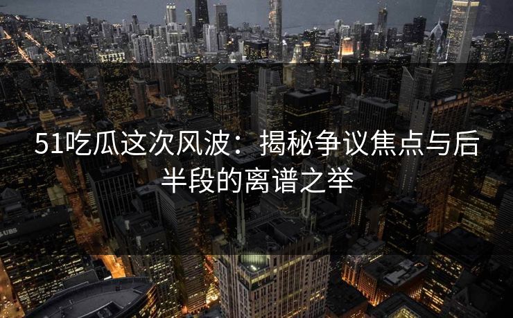 51吃瓜这次风波：揭秘争议焦点与后半段的离谱之举