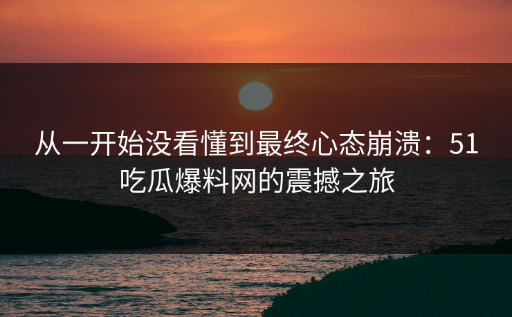 从一开始没看懂到最终心态崩溃：51吃瓜爆料网的震撼之旅