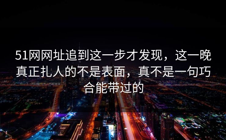 51网网址追到这一步才发现，这一晚真正扎人的不是表面，真不是一句巧合能带过的