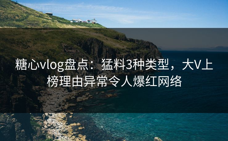 糖心vlog盘点：猛料3种类型，大V上榜理由异常令人爆红网络