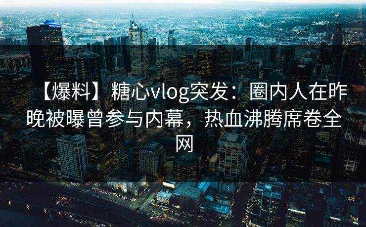 【爆料】糖心vlog突发：圈内人在昨晚被曝曾参与内幕，热血沸腾席卷全网