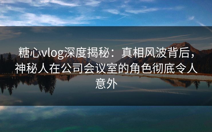 糖心vlog深度揭秘：真相风波背后，神秘人在公司会议室的角色彻底令人意外