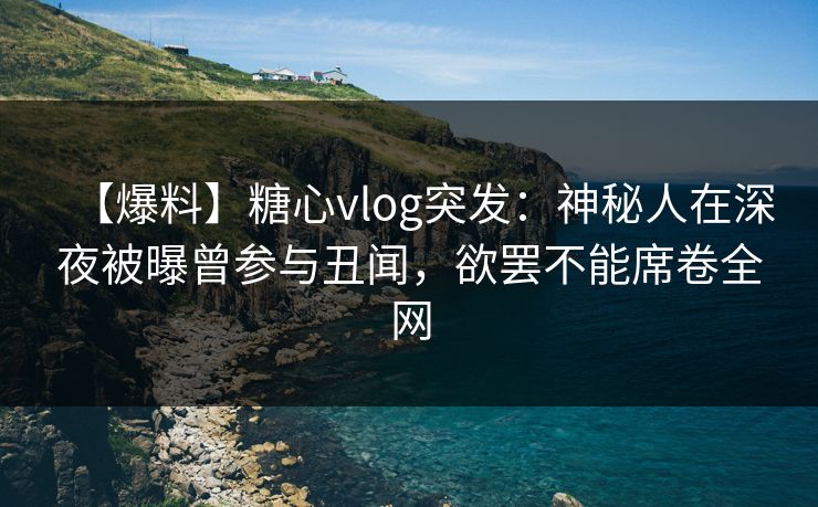 【爆料】糖心vlog突发：神秘人在深夜被曝曾参与丑闻，欲罢不能席卷全网