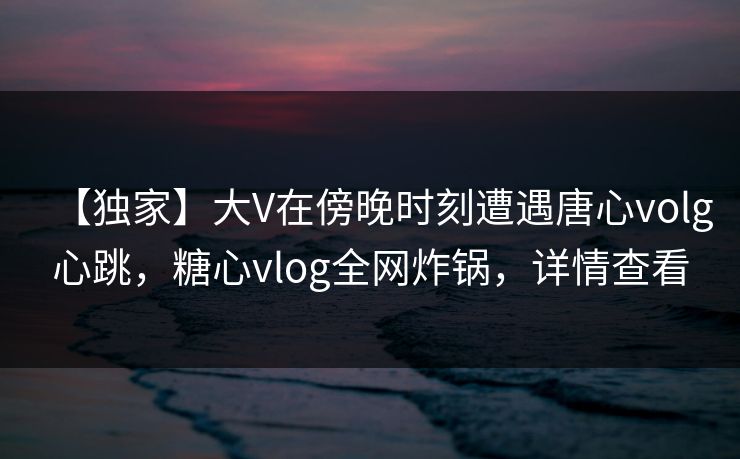 【独家】大V在傍晚时刻遭遇唐心volg心跳，糖心vlog全网炸锅，详情查看