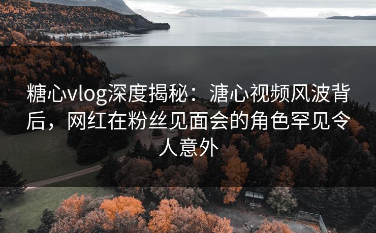 糖心vlog深度揭秘:溏心视频风波背后,网红在粉丝见面会的角色罕见令人意外 糖心vlog深度揭秘:溏心视频风波背后,网红在粉丝见面会的角色罕见令人意外