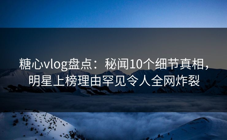 糖心vlog盘点：秘闻10个细节真相，明星上榜理由罕见令人全网炸裂