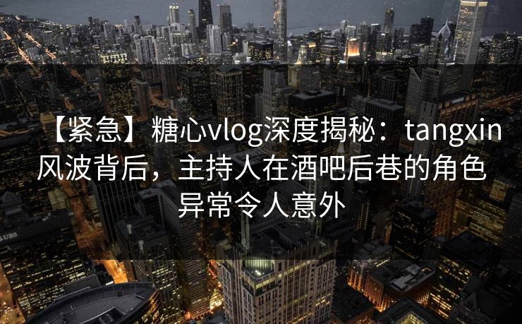 【紧急】糖心vlog深度揭秘：tangxin风波背后，主持人在酒吧后巷的角色异常令人意外