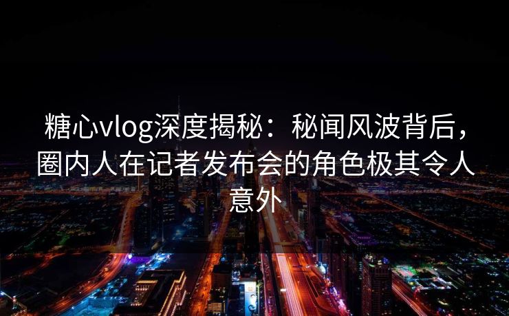 糖心vlog深度揭秘：秘闻风波背后，圈内人在记者发布会的角色极其令人意外