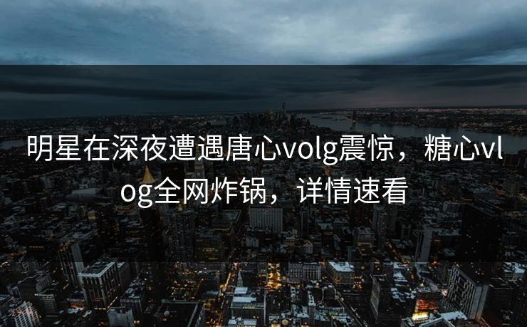 明星在深夜遭遇唐心volg震惊,糖心vlog全网炸锅,详情速看 明星在深夜遭遇唐心volg震惊,糖心vlog全网炸锅,详情速看