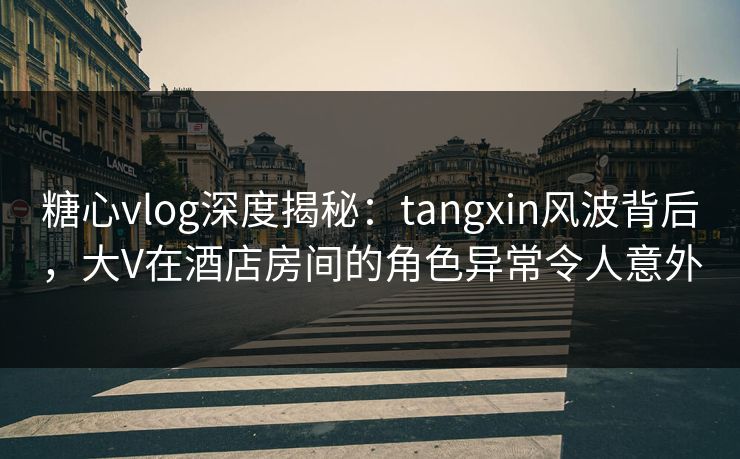糖心vlog深度揭秘：tangxin风波背后，大V在酒店房间的角色异常令人意外