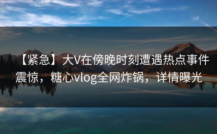 【紧急】大V在傍晚时刻遭遇热点事件震惊,糖心vlog全网炸锅,详情曝光 【紧急】大V在傍晚时刻遭遇热点事件震惊,糖心vlog全网炸锅,详情曝光