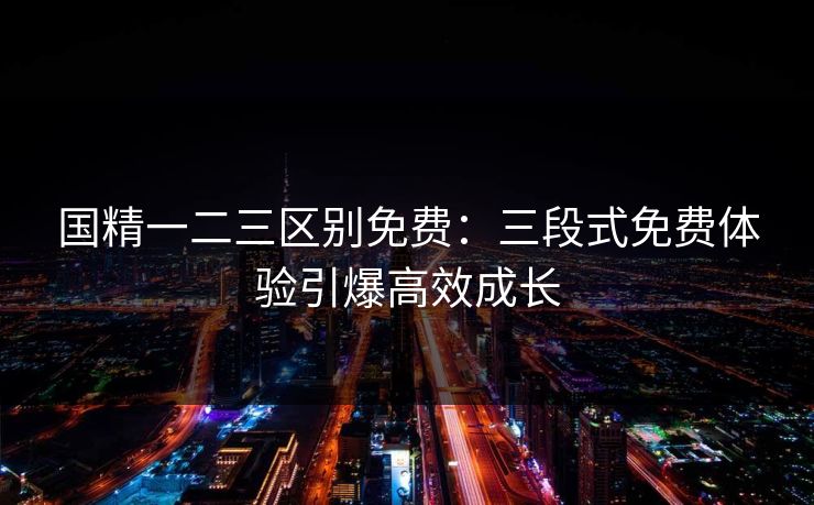 国精一二三区别免费:三段式免费体验引爆高效成长 国精一二三区别免费:三段式免费体验引爆高效成长