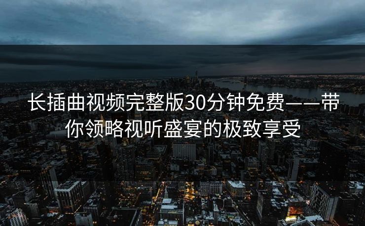 长插曲视频完整版30分钟免费——带你领略视听盛宴的极致享受