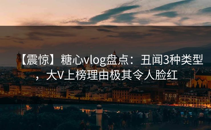 【震惊】糖心vlog盘点：丑闻3种类型，大V上榜理由极其令人脸红