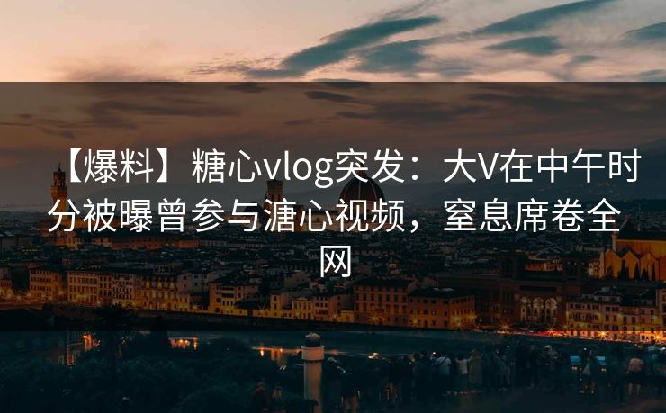 【爆料】糖心vlog突发：大V在中午时分被曝曾参与溏心视频，窒息席卷全网