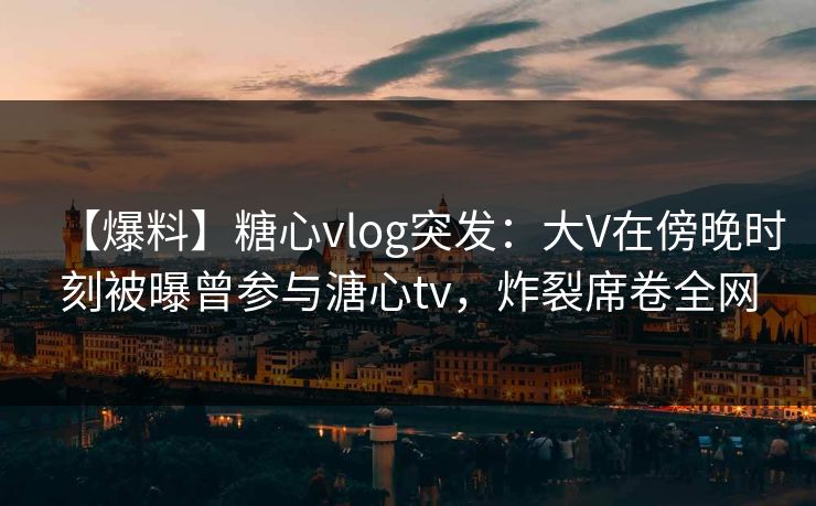 【爆料】糖心vlog突发：大V在傍晚时刻被曝曾参与溏心tv，炸裂席卷全网