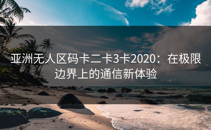亚洲无人区码卡二卡3卡2020:在极限边界上的通信新体验 亚洲无人区码卡二卡3卡2020:在极限边界上的通信新体验