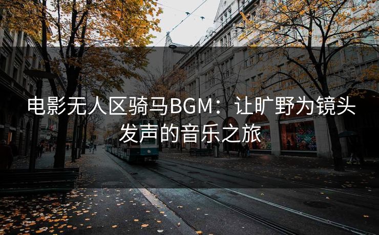 电影无人区骑马BGM:让旷野为镜头发声的音乐之旅 电影无人区骑马BGM:让旷野为镜头发声的音乐之旅