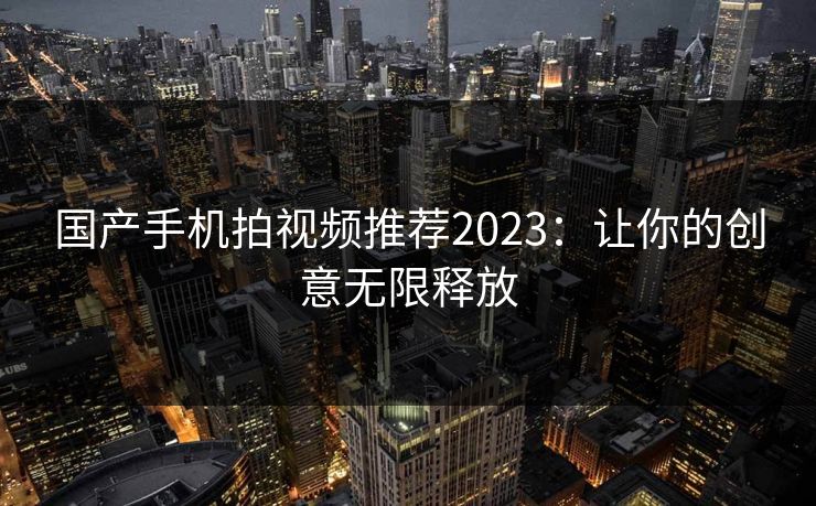 国产手机拍视频推荐2023：让你的创意无限释放