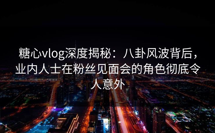 糖心vlog深度揭秘：八卦风波背后，业内人士在粉丝见面会的角色彻底令人意外