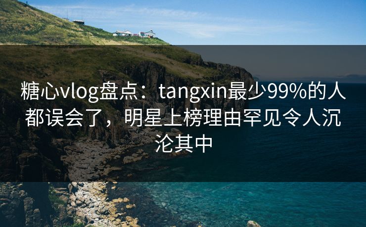 糖心vlog盘点：tangxin最少99%的人都误会了，明星上榜理由罕见令人沉沦其中