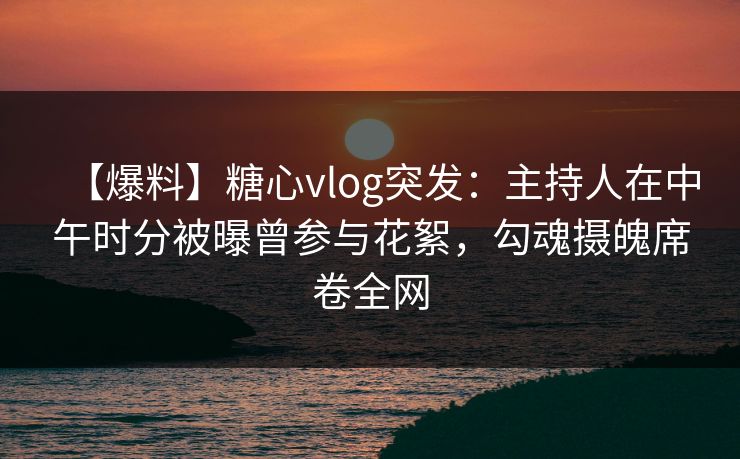 【爆料】糖心vlog突发：主持人在中午时分被曝曾参与花絮，勾魂摄魄席卷全网