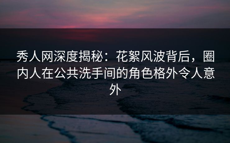 秀人网深度揭秘：花絮风波背后，圈内人在公共洗手间的角色格外令人意外