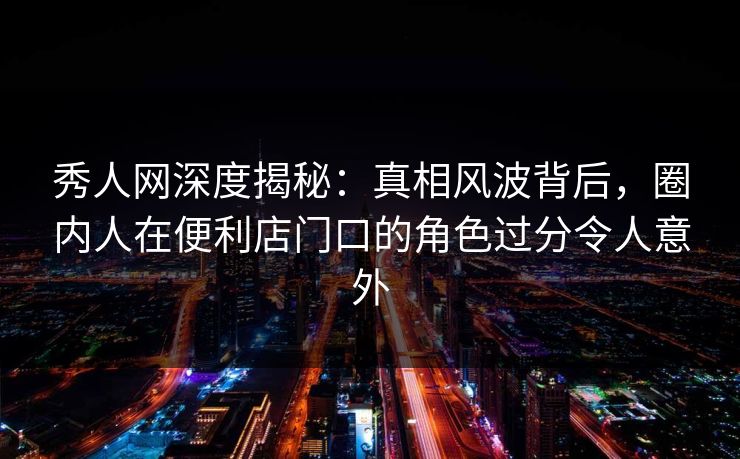 秀人网深度揭秘：真相风波背后，圈内人在便利店门口的角色过分令人意外