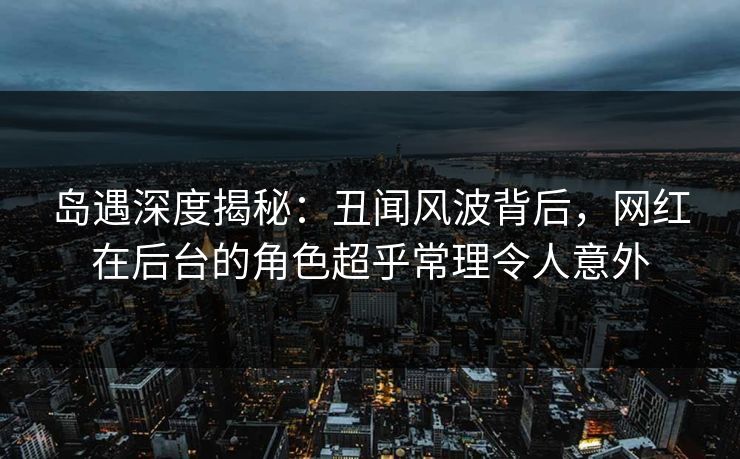 岛遇深度揭秘：丑闻风波背后，网红在后台的角色超乎常理令人意外