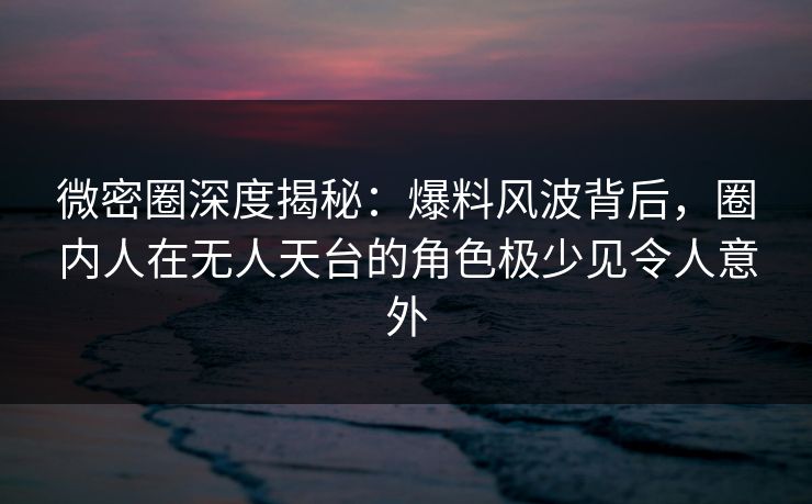微密圈深度揭秘：爆料风波背后，圈内人在无人天台的角色极少见令人意外