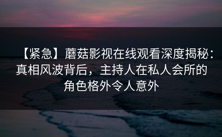 【紧急】蘑菇影视在线观看深度揭秘：真相风波背后，主持人在私人会所的角色格外令人意外