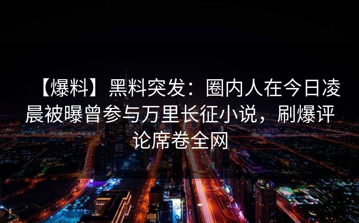 【爆料】黑料突发:圈内人在今日凌晨被曝曾参与万里长征小说,刷爆评论席卷全网 【爆料】黑料突发:圈内人在今日凌晨被曝曾参与万里长征小说,刷爆评论席卷全网