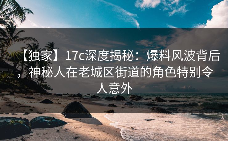 【独家】17c深度揭秘:爆料风波背后,神秘人在老城区街道的角色特别令人意外 【独家】17c深度揭秘:爆料风波背后,神秘人在老城区街道的角色特别令人意外