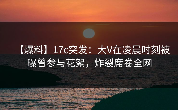 【爆料】17c突发:大V在凌晨时刻被曝曾参与花絮,炸裂席卷全网 【爆料】17c突发:大V在凌晨时刻被曝曾参与花絮,炸裂席卷全网
